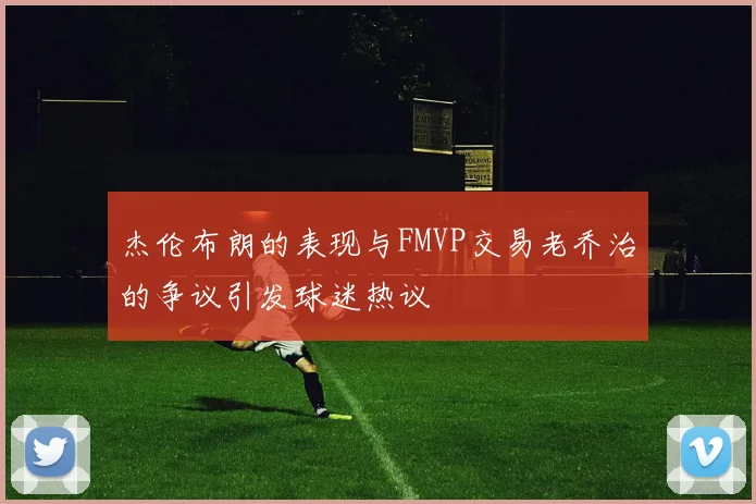 杰伦布朗的表现与FMVP交易老乔治的争议引发球迷热议