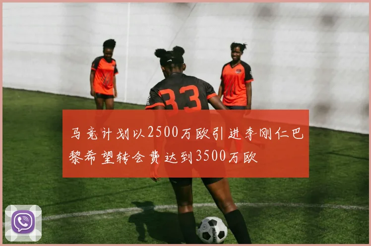 马竞计划以2500万欧引进李刚仁巴黎希望转会费达到3500万欧