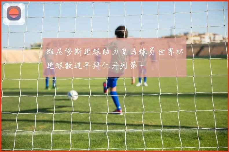 维尼修斯进球助力皇马球员世界杯进球数追平拜仁并列第一
