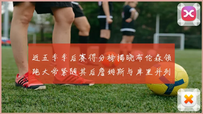 近五季季后赛得分榜揭晓布伦森领跑大帝紧随其后詹姆斯与库里并列第四