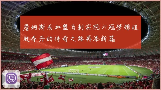 詹姆斯或加盟马刺实现六冠梦想追赶乔丹的传奇之路再添新篇
