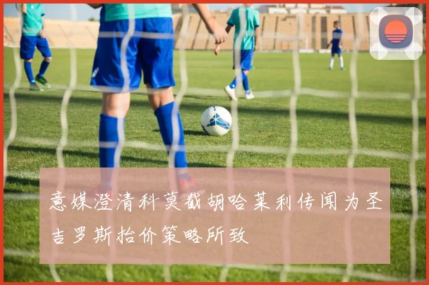 意媒澄清科莫截胡哈莱利传闻为圣吉罗斯抬价策略所致