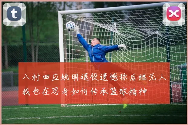 八村回应姚明退役遗憾称后继无人我也在思考如何传承篮球精神