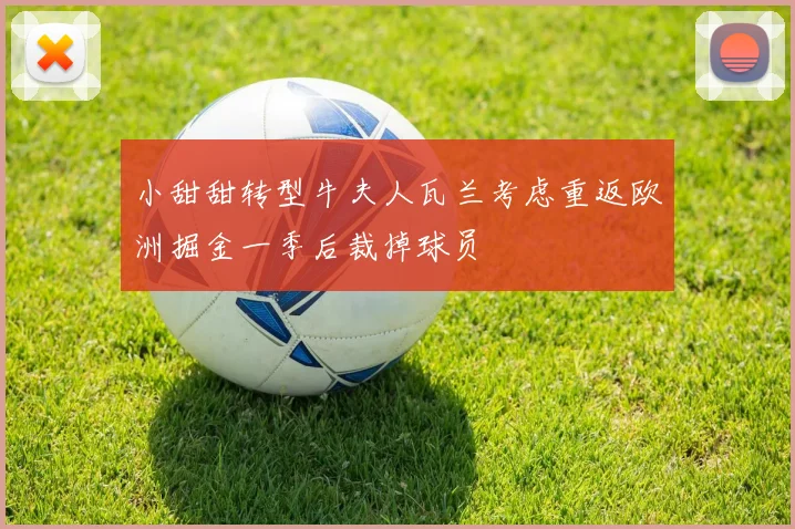 小甜甜转型牛夫人瓦兰考虑重返欧洲掘金一季后裁掉球员