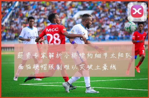 薪资专家解析小桥续约细节太阳队面临硬帽限制难以突破土豪线