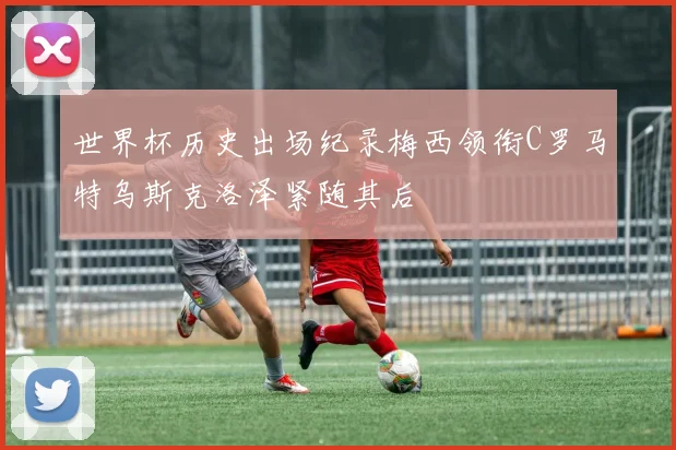 世界杯历史出场纪录梅西领衔C罗马特乌斯克洛泽紧随其后