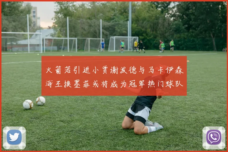 火箭若引进小贾谢泼德与马卡伊森海王换墨菲或将成为冠军热门球队