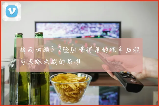 梅西回顾3-2险胜佛得角的艰辛历程与点球大战的恐惧