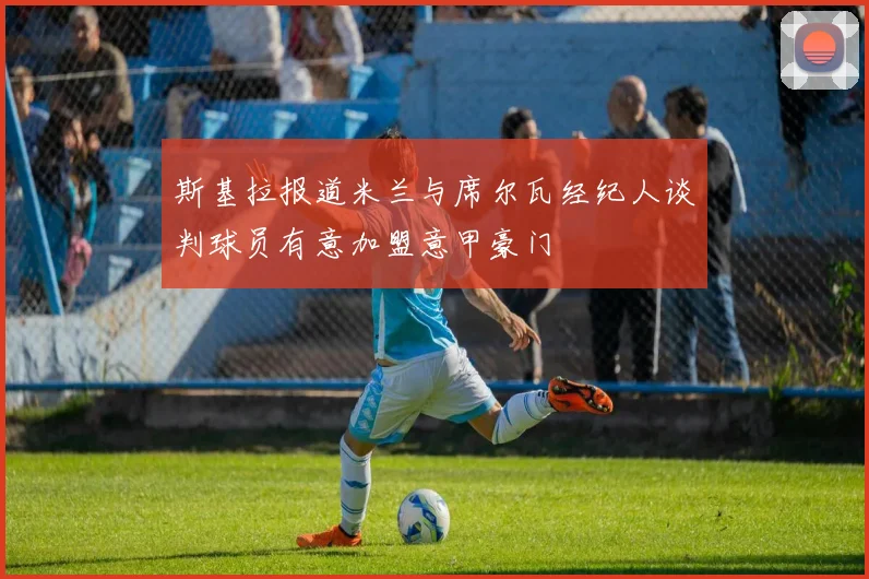斯基拉报道米兰与席尔瓦经纪人谈判球员有意加盟意甲豪门