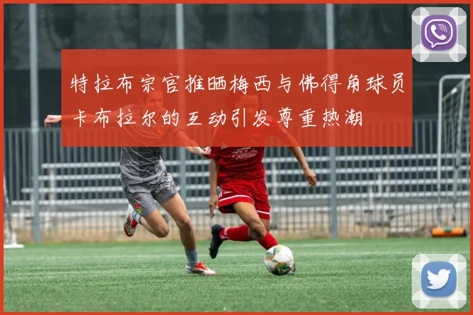 特拉布宗官推晒梅西与佛得角球员卡布拉尔的互动引发尊重热潮