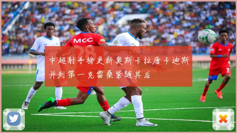 中超射手榜更新奥斯卡拉唐卡迪斯并列第一克雷桑紧随其后