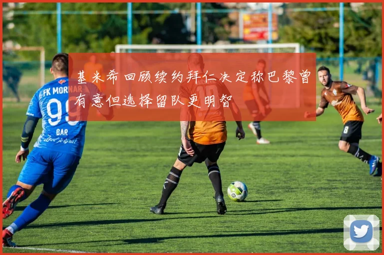 基米希回顾续约拜仁决定称巴黎曾有意但选择留队更明智