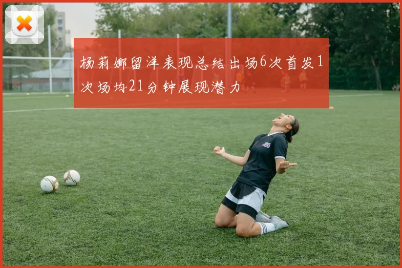 杨莉娜留洋表现总结出场6次首发1次场均21分钟展现潜力