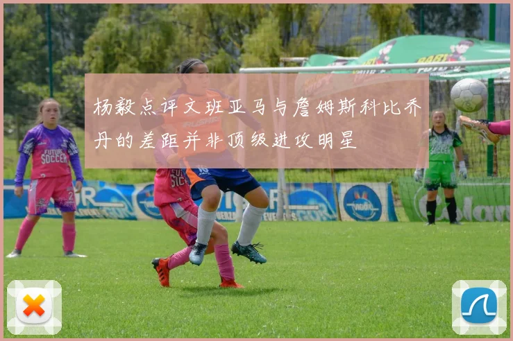 杨毅点评文班亚马与詹姆斯科比乔丹的差距并非顶级进攻明星