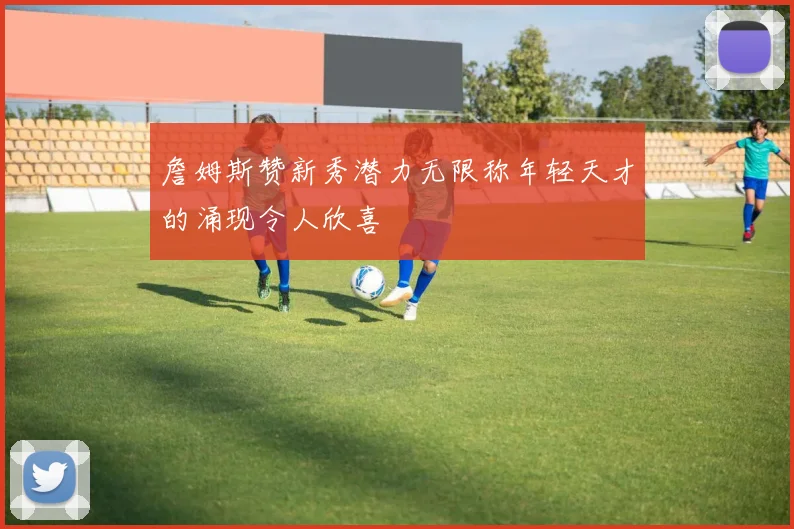 詹姆斯赞新秀潜力无限称年轻天才的涌现令人欣喜
