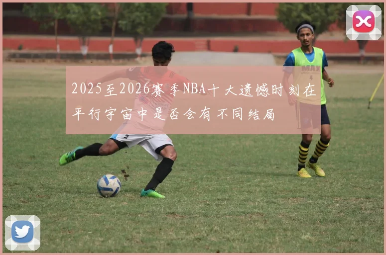 2025至2026赛季NBA十大遗憾时刻在平行宇宙中是否会有不同结局