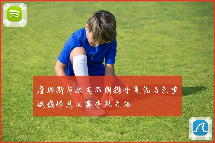 詹姆斯与迈克布朗携手复仇马刺重返巅峰总决赛夺冠之路