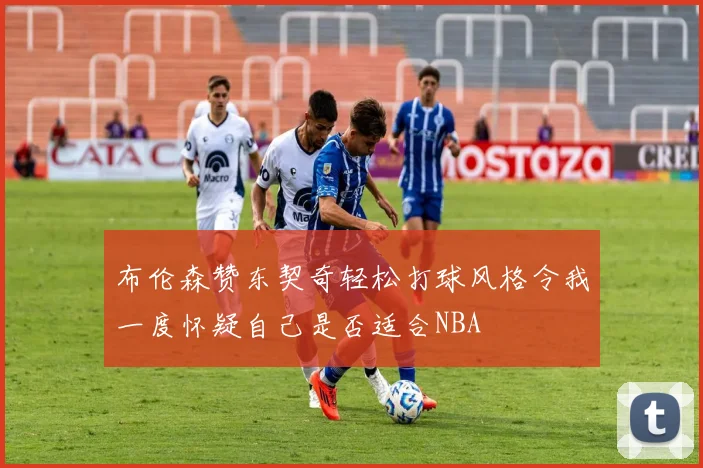 布伦森赞东契奇轻松打球风格令我一度怀疑自己是否适合NBA