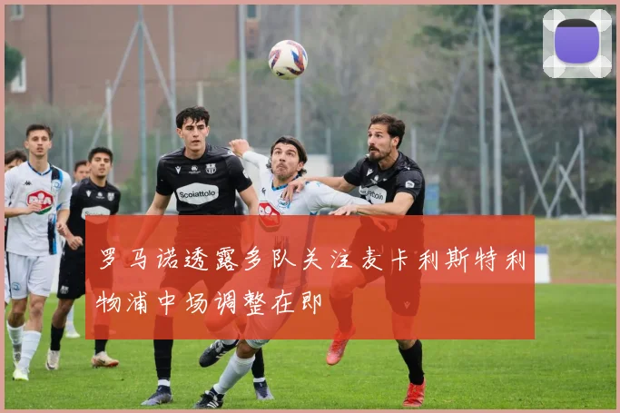 罗马诺透露多队关注麦卡利斯特利物浦中场调整在即