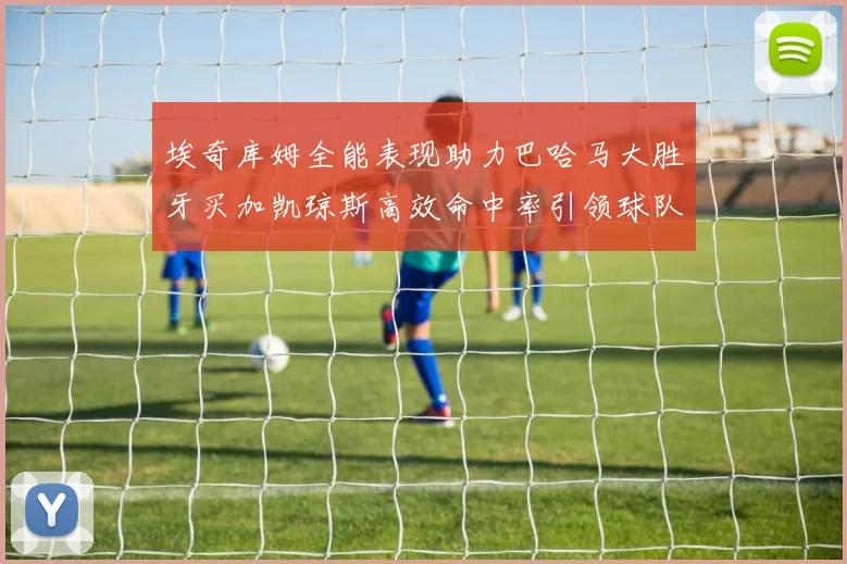 埃奇库姆全能表现助力巴哈马大胜牙买加凯琼斯高效命中率引领球队胜利