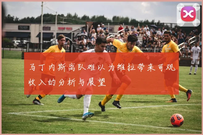 马丁内斯离队难以为维拉带来可观收入的分析与展望